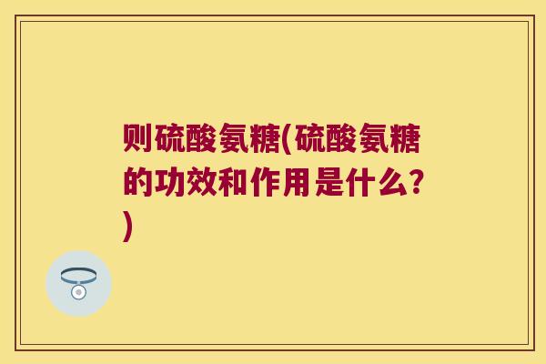 则硫酸氨糖(硫酸氨糖的功效和作用是什么?) 则硫酸氨糖(硫酸氨糖的功效和作用是什么?)