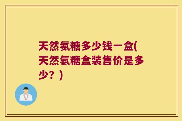 天然氨糖多少钱一盒(天然氨糖盒装售价是多少?) 天然氨糖多少钱一盒(天然氨糖盒装售价是多少?)