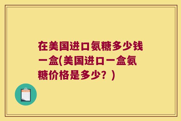 在美国进口氨糖多少钱一盒(美国进口一盒氨糖价格是多少?)
