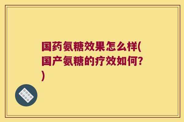 国药氨糖效果怎么样(国产氨糖的疗效如何?)
