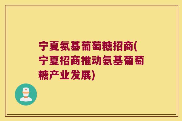 宁夏氨基葡萄糖招商(宁夏招商推动氨基葡萄糖产业发展)