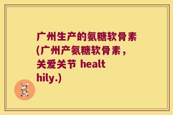 广州生产的氨糖软骨素(广州产氨糖软骨素,关爱关节 healthily.)