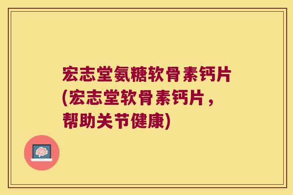 宏志堂氨糖软骨素钙片(宏志堂软骨素钙片,帮助关节健康)