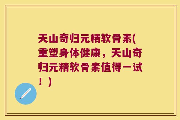 天山奇归元精软骨素(重塑身体健康，天山奇归元精软骨素值得一试！)