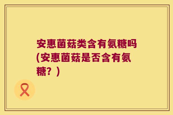 安惠菌菇类含有氨糖吗(安惠菌菇是否含有氨糖?)