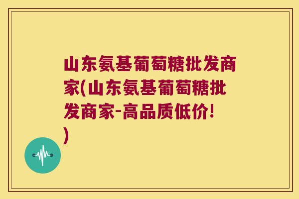 山东氨基葡萄糖批发商家(山东氨基葡萄糖批发商家-高品质低价!)