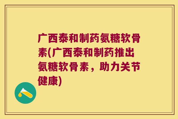 广西泰和制药氨糖软骨素(广西泰和制药推出氨糖软骨素,助力关节健康)