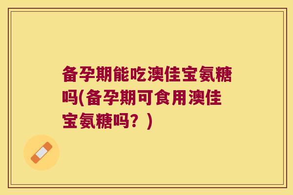 备孕期能吃澳佳宝氨糖吗(备孕期可食用澳佳宝氨糖吗?)