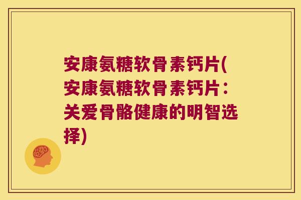 安康氨糖软骨素钙片(安康氨糖软骨素钙片:关爱骨骼健康的明智选择)