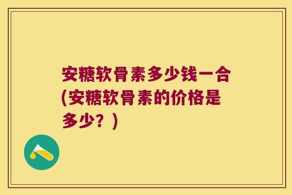 安糖软骨素多少钱一合(安糖软骨素的价格是多少?)