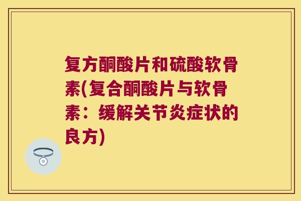 复方酮酸片和硫酸软骨素(复合酮酸片与软骨素:缓解关节炎症状的良方)