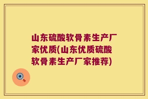 山东硫酸软骨素生产厂家优质(山东优质硫酸软骨素生产厂家推荐)