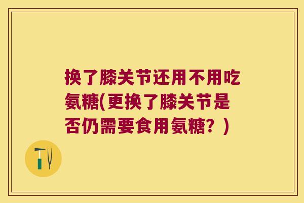 换了膝关节还用不用吃氨糖(更换了膝关节是否仍需要食用氨糖?)