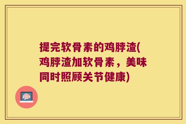 提完软骨素的鸡脖渣(鸡脖渣加软骨素,美味同时照顾关节健康)