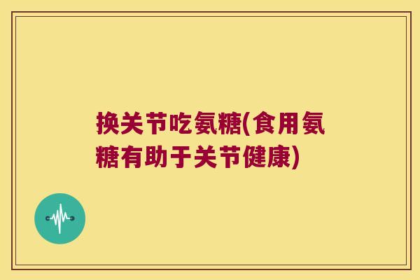 换关节吃氨糖(食用氨糖有助于关节健康)