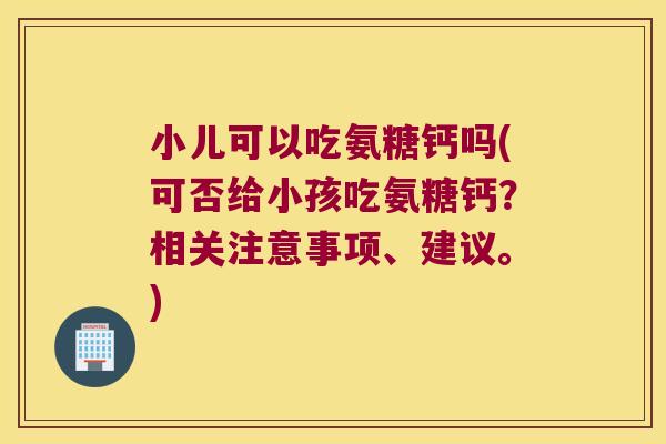 小儿可以吃氨糖钙吗(可否给小孩吃氨糖钙?相关注意事项、建议。)