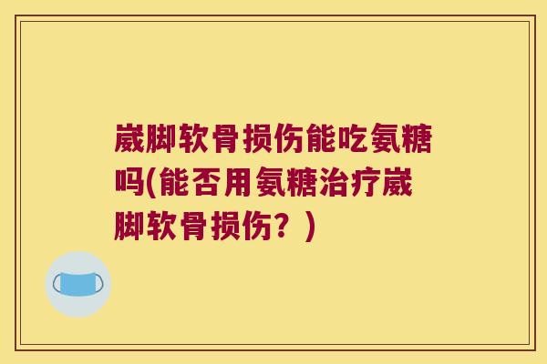 崴脚软骨损伤能吃氨糖吗(能否用氨糖治疗崴脚软骨损伤?)