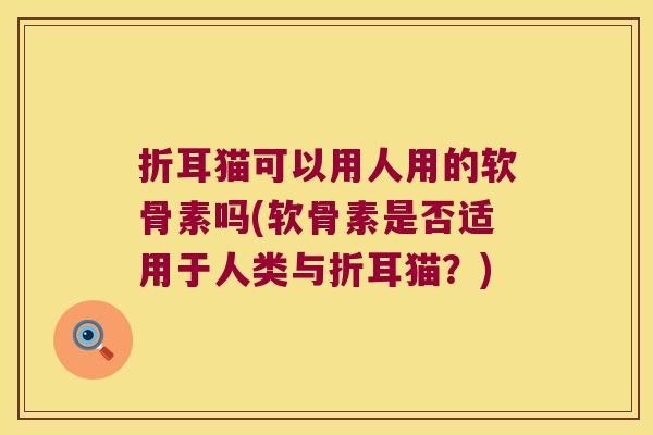 折耳猫可以用人用的软骨素吗(软骨素是否适用于人类与折耳猫?)