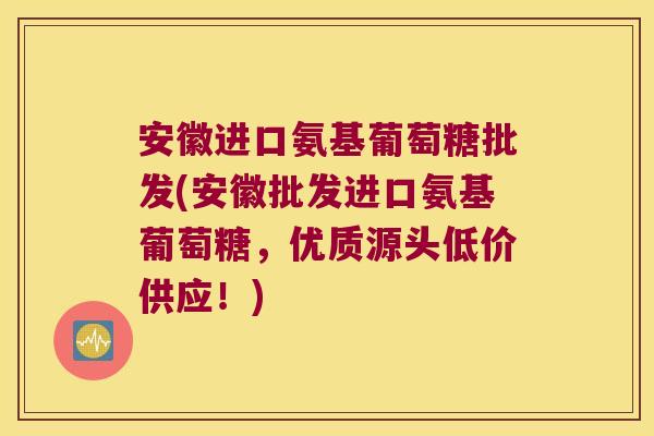 安徽进口氨基葡萄糖批发(安徽批发进口氨基葡萄糖,优质源头低价供应!)
