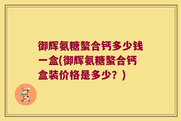 御辉氨糖螯合钙多少钱一盒(御辉氨糖螯合钙盒装价格是多少?)