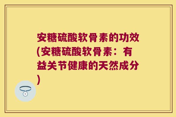 安糖硫酸软骨素的功效(安糖硫酸软骨素:有益关节健康的天然成分)