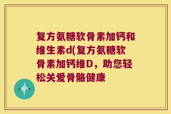 复方氨糖软骨素加钙和维生素d(复方氨糖软骨素加钙维D,助您轻松关爱骨骼健康