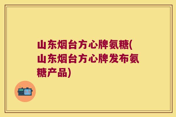 山东烟台方心牌氨糖(山东烟台方心牌发布氨糖产品)