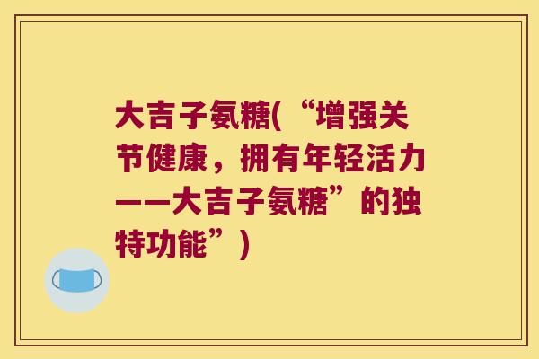 大吉子氨糖(“增强关节健康,拥有年轻活力——大吉子氨糖”的独特功能”) 大吉子氨糖(“增强关节健康,拥有年轻活力——大吉子氨糖”的独特功能”)