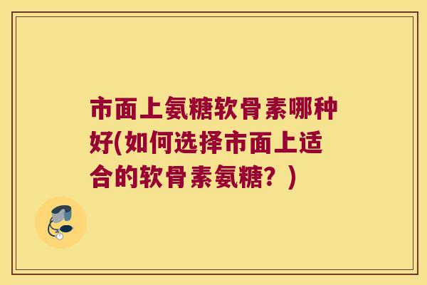 市面上氨糖软骨素哪种好(如何选择市面上适合的软骨素氨糖?)