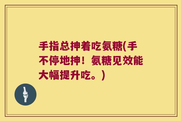 手指总抻着吃氨糖(手不停地抻!氨糖见效能大幅提升吃。)