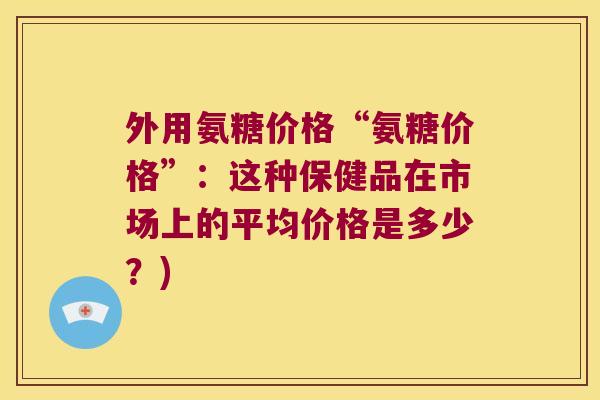 外用氨糖价格“氨糖价格”:这种保健品在市场上的平均价格是多少?)