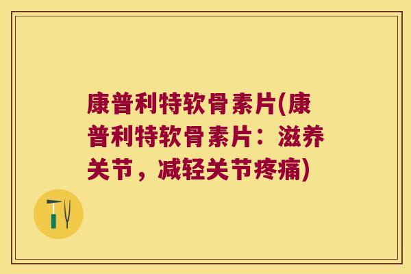 康普利特软骨素片(康普利特软骨素片:滋养关节,减轻关节疼痛)