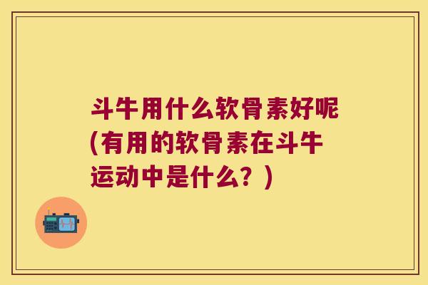 斗牛用什么软骨素好呢(有用的软骨素在斗牛运动中是什么?)