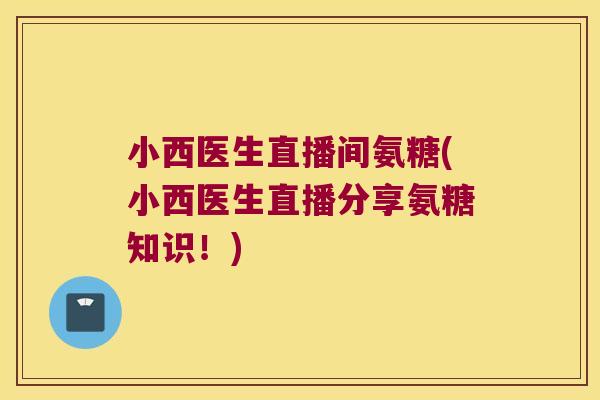 小西医生直播间氨糖(小西医生直播分享氨糖知识!)