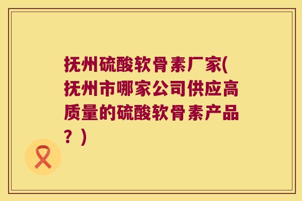 抚州硫酸软骨素厂家(抚州市哪家公司供应高质量的硫酸软骨素产品?)