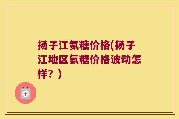 扬子江氨糖价格(扬子江地区氨糖价格波动怎样?)