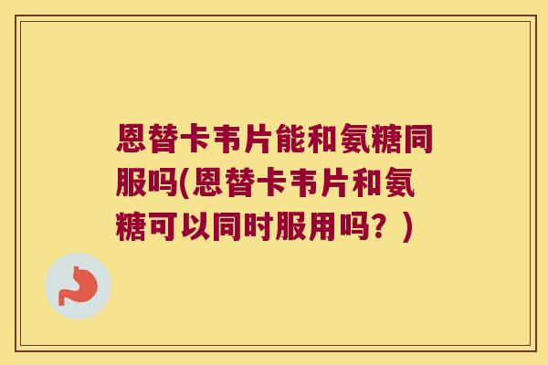 恩替卡韦片能和氨糖同服吗(恩替卡韦片和氨糖可以同时服用吗?)