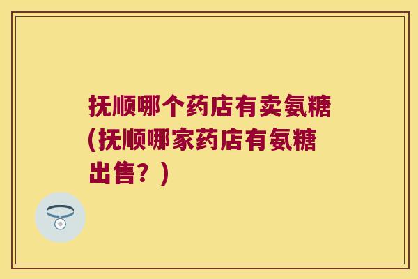 抚顺哪个药店有卖氨糖(抚顺哪家药店有氨糖出售?)