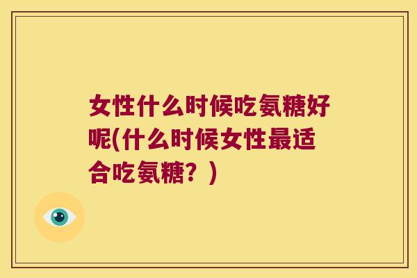 女性什么时候吃氨糖好呢(什么时候女性最适合吃氨糖?)