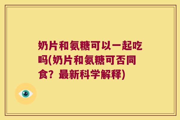 奶片和氨糖可以一起吃吗(奶片和氨糖可否同食?最新科学解释)