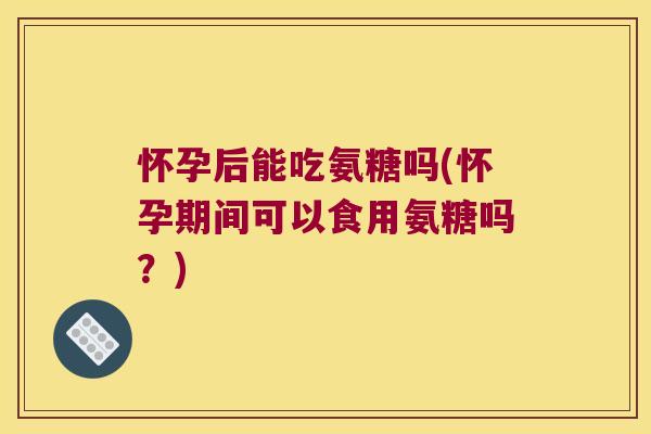 怀孕后能吃氨糖吗(怀孕期间可以食用氨糖吗?)