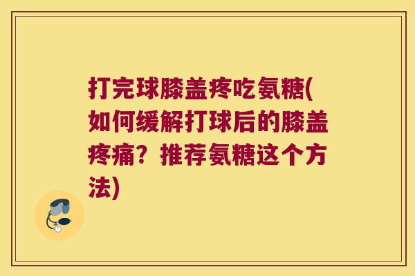 打完球膝盖疼吃氨糖(如何缓解打球后的膝盖疼痛?推荐氨糖这个方法)