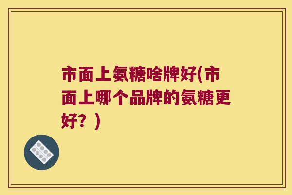 市面上氨糖啥牌好(市面上哪个品牌的氨糖更好?)