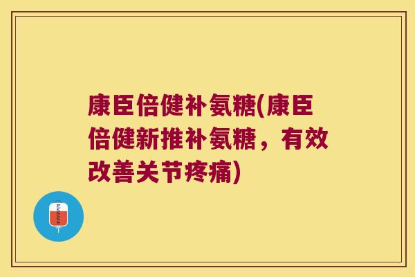 康臣倍健补氨糖(康臣倍健新推补氨糖,有效改善关节疼痛)