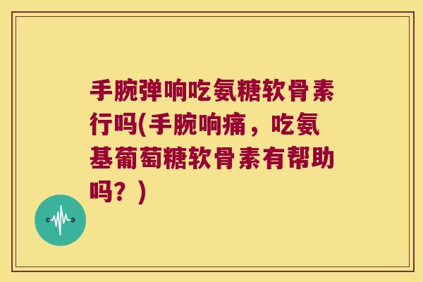 手腕弹响吃氨糖软骨素行吗(手腕响痛,吃氨基葡萄糖软骨素有帮助吗?)