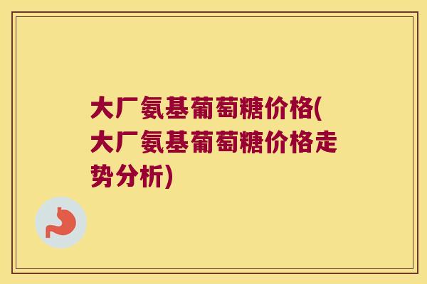 大厂氨基葡萄糖价格(大厂氨基葡萄糖价格走势分析)