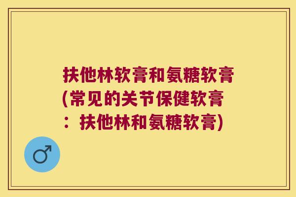 扶他林软膏和氨糖软膏(常见的关节保健软膏:扶他林和氨糖软膏)
