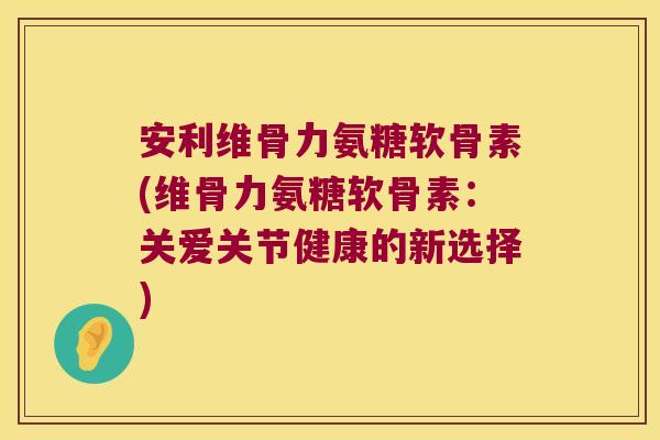 安利维骨力氨糖软骨素(维骨力氨糖软骨素:关爱关节健康的新选择)