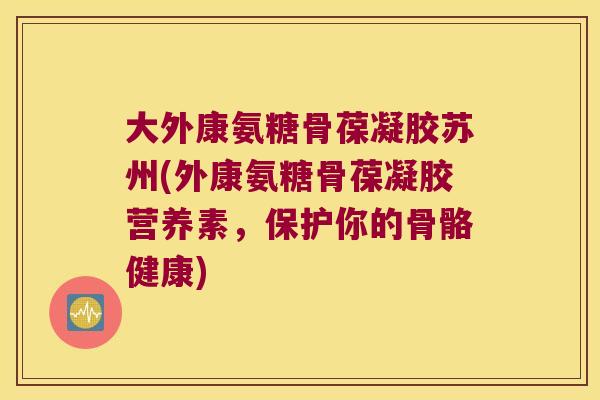 大外康氨糖骨葆凝胶苏州(外康氨糖骨葆凝胶营养素,保护你的骨骼健康)