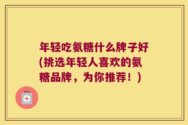 年轻吃氨糖什么牌子好(挑选年轻人喜欢的氨糖品牌,为你推荐!) 年轻吃氨糖什么牌子好(挑选年轻人喜欢的氨糖品牌,为你推荐!)